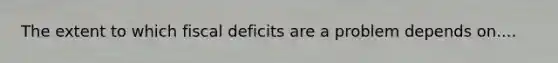 The extent to which fiscal deficits are a problem depends on....