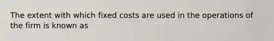 The extent with which fixed costs are used in the operations of the firm is known as