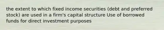 the extent to which fixed income securities (debt and preferred stock) are used in a firm's capital structure Use of borrowed funds for direct investment purposes