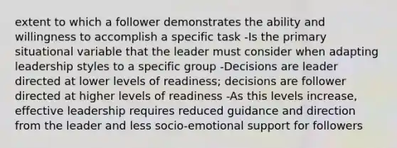 extent to which a follower demonstrates the ability and willingness to accomplish a specific task -Is the primary situational variable that the leader must consider when adapting leadership styles to a specific group -Decisions are leader directed at lower levels of readiness; decisions are follower directed at higher levels of readiness -As this levels increase, effective leadership requires reduced guidance and direction from the leader and less socio-emotional support for followers