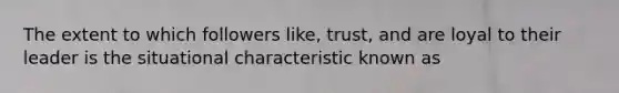 The extent to which followers like, trust, and are loyal to their leader is the situational characteristic known as