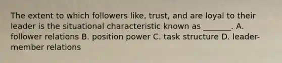 The extent to which followers like, trust, and are loyal to their leader is the situational characteristic known as _______. A. follower relations B. position power C. task structure D. leader-member relations