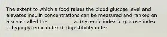 The extent to which a food raises the blood glucose level and elevates insulin concentrations can be measured and ranked on a scale called the __________ a. Glycemic index b. glucose index c. hypoglycemic index d. digestibility index