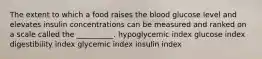 The extent to which a food raises the blood glucose level and elevates insulin concentrations can be measured and ranked on a scale called the __________. hypoglycemic index glucose index digestibility index glycemic index insulin index