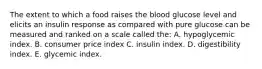 The extent to which a food raises the blood glucose level and elicits an insulin response as compared with pure glucose can be measured and ranked on a scale called the: A. hypoglycemic index. B. consumer price index C. insulin index. D. digestibility index. E. glycemic index.