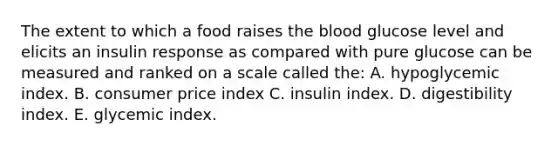 The extent to which a food raises the blood glucose level and elicits an insulin response as compared with pure glucose can be measured and ranked on a scale called the: A. hypoglycemic index. B. consumer price index C. insulin index. D. digestibility index. E. glycemic index.