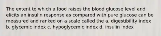 The extent to which a food raises the blood glucose level and elicits an insulin response as compared with pure glucose can be measured and ranked on a scale called the a. digestibility index b. glycemic index c. hypoglycemic index d. insulin index