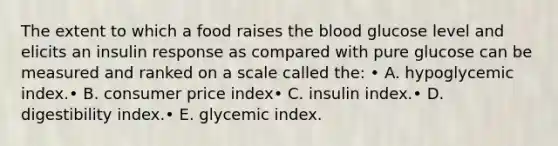 The extent to which a food raises the blood glucose level and elicits an insulin response as compared with pure glucose can be measured and ranked on a scale called the: • A. hypoglycemic index.• B. consumer price index• C. insulin index.• D. digestibility index.• E. glycemic index.