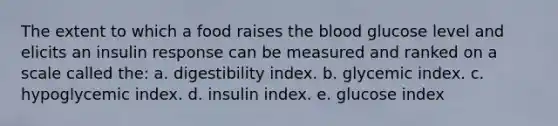 The extent to which a food raises the blood glucose level and elicits an insulin response can be measured and ranked on a scale called the: a. digestibility index. b. glycemic index. c. hypoglycemic index. d. insulin index. e. glucose index