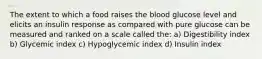 The extent to which a food raises the blood glucose level and elicits an insulin response as compared with pure glucose can be measured and ranked on a scale called the: a) Digestibility index b) Glycemic index c) Hypoglycemic index d) Insulin index