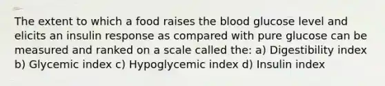 The extent to which a food raises the blood glucose level and elicits an insulin response as compared with pure glucose can be measured and ranked on a scale called the: a) Digestibility index b) Glycemic index c) Hypoglycemic index d) Insulin index