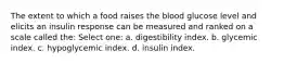 The extent to which a food raises the blood glucose level and elicits an insulin response can be measured and ranked on a scale called the: Select one: a. digestibility index. b. glycemic index. c. hypoglycemic index. d. insulin index.