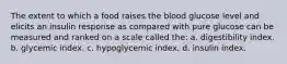 The extent to which a food raises the blood glucose level and elicits an insulin response as compared with pure glucose can be measured and ranked on a scale called the: a. digestibility index. b. glycemic index. c. hypoglycemic index. d. insulin index.