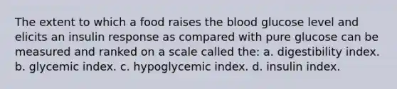 The extent to which a food raises the blood glucose level and elicits an insulin response as compared with pure glucose can be measured and ranked on a scale called the: a. digestibility index. b. glycemic index. c. hypoglycemic index. d. insulin index.