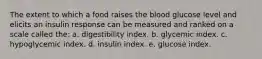 The extent to which a food raises the blood glucose level and elicits an insulin response can be measured and ranked on a scale called the: a. digestibility index. b. glycemic index. c. hypoglycemic index. d. insulin index. e. glucose index.