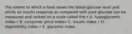 The extent to which a food raises the blood glucose level and elicits an insulin response as compared with pure glucose can be measured and ranked on a scale called the:• A. hypoglycemic index.• B. consumer price index• C. insulin index.• D. digestibility index.• E. glycemic index