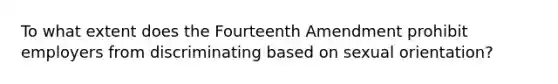 To what extent does the Fourteenth Amendment prohibit employers from discriminating based on sexual orientation?