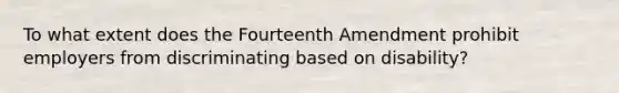 To what extent does the Fourteenth Amendment prohibit employers from discriminating based on disability?