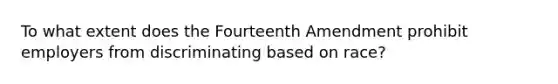 To what extent does the Fourteenth Amendment prohibit employers from discriminating based on race?