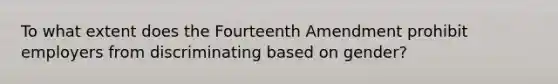 To what extent does the Fourteenth Amendment prohibit employers from discriminating based on gender?