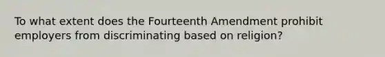 To what extent does the Fourteenth Amendment prohibit employers from discriminating based on religion?