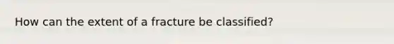 How can the extent of a fracture be classified?