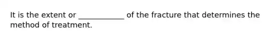 It is the extent or ____________ of the fracture that determines the method of treatment.