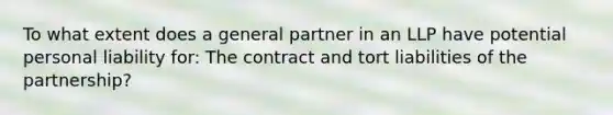 To what extent does a general partner in an LLP have potential personal liability for: The contract and tort liabilities of the partnership?