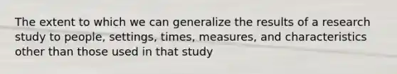 The extent to which we can generalize the results of a research study to people, settings, times, measures, and characteristics other than those used in that study