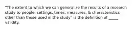 "The extent to which we can generalize the results of a research study to people, settings, times, measures, & characteristics other than those used in the study" is the definition of _____ validity.