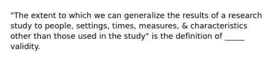 "The extent to which we can generalize the results of a research study to people, settings, times, measures, & characteristics other than those used in the study" is the definition of _____ validity.