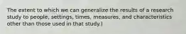 The extent to which we can generalize the results of a research study to people, settings, times, measures, and characteristics other than those used in that study.)