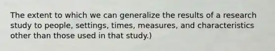 The extent to which we can generalize the results of a research study to people, settings, times, measures, and characteristics other than those used in that study.)