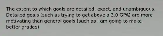 The extent to which goals are detailed, exact, and unambiguous. Detailed goals (such as trying to get above a 3.0 GPA) are more motivating than general goals (such as I am going to make better grades)