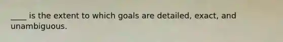 ____ is the extent to which goals are detailed, exact, and unambiguous.