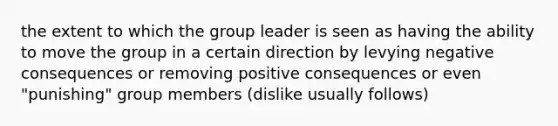 the extent to which the group leader is seen as having the ability to move the group in a certain direction by levying negative consequences or removing positive consequences or even "punishing" group members (dislike usually follows)