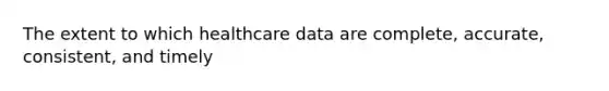 The extent to which healthcare data are complete, accurate, consistent, and timely