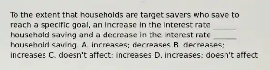 To the extent that households are target savers who save to reach a specific goal, an increase in the interest rate ______ household saving and a decrease in the interest rate ______ household saving. A. increases; decreases B. decreases; increases C. doesn't affect; increases D. increases; doesn't affect