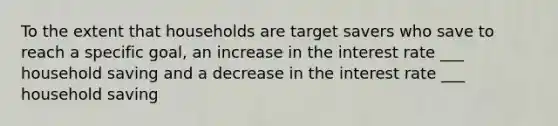 To the extent that households are target savers who save to reach a specific goal, an increase in the interest rate ___ household saving and a decrease in the interest rate ___ household saving