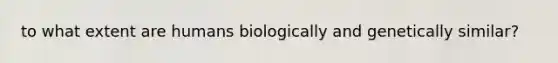 to what extent are humans biologically and genetically similar?