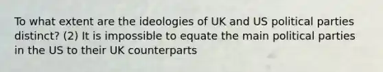 To what extent are the ideologies of UK and US political parties distinct? (2) It is impossible to equate the main political parties in the US to their UK counterparts