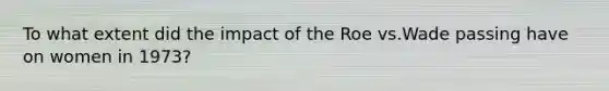 To what extent did the impact of the Roe vs.Wade passing have on women in 1973?