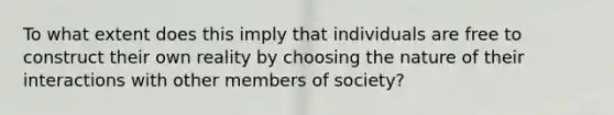 To what extent does this imply that individuals are free to construct their own reality by choosing the nature of their interactions with other members of society?