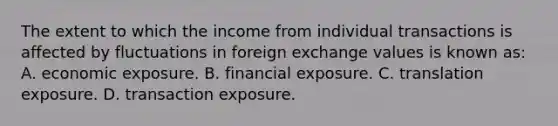 The extent to which the income from individual transactions is affected by fluctuations in foreign exchange values is known as: A. economic exposure. B. financial exposure. C. translation exposure. D. transaction exposure.