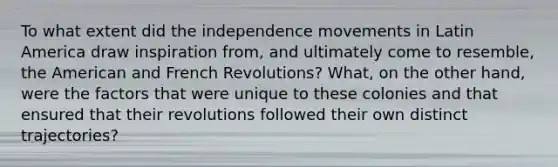 To what extent did the independence movements in Latin America draw inspiration from, and ultimately come to resemble, the American and French Revolutions? What, on the other hand, were the factors that were unique to these colonies and that ensured that their revolutions followed their own distinct trajectories?