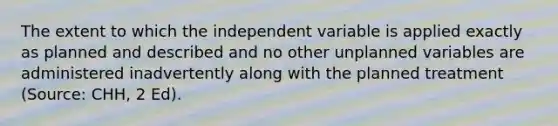 The extent to which the independent variable is applied exactly as planned and described and no other unplanned variables are administered inadvertently along with the planned treatment (Source: CHH, 2 Ed).