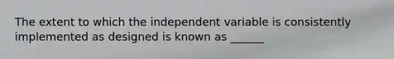 The extent to which the independent variable is consistently implemented as designed is known as ______