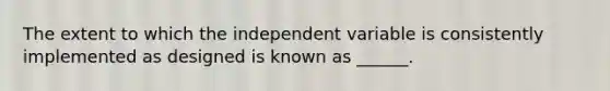 The extent to which the independent variable is consistently implemented as designed is known as ______.