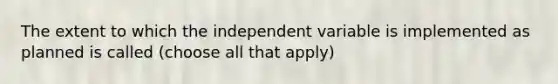 The extent to which the independent variable is implemented as planned is called (choose all that apply)