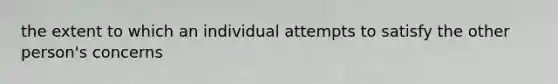 the extent to which an individual attempts to satisfy the other person's concerns